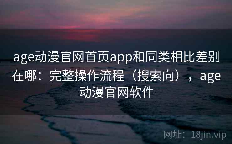 age动漫官网首页app和同类相比差别在哪：完整操作流程（搜索向），age动漫官网软件