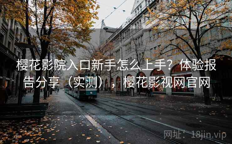 樱花影院入口新手怎么上手？体验报告分享（实测），樱花影视网官网