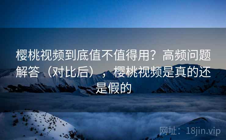 樱桃视频到底值不值得用？高频问题解答（对比后），樱桃视频是真的还是假的