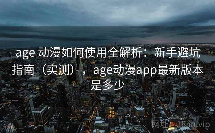 age 动漫如何使用全解析：新手避坑指南（实测），age动漫app最新版本是多少