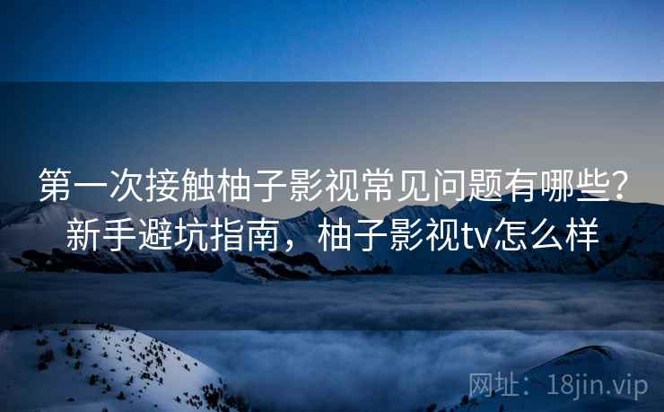 第一次接触柚子影视常见问题有哪些？新手避坑指南，柚子影视tv怎么样