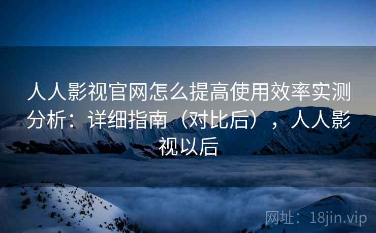 人人影视官网怎么提高使用效率实测分析:详细指南(对比后),人人影视以后 人人影视官网怎么提高使用效率实测分析:详细指南(对比后),人人影视以后