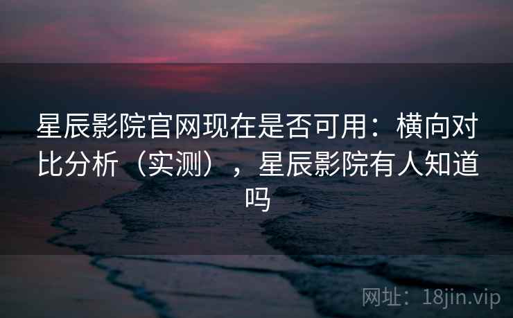 星辰影院官网现在是否可用：横向对比分析（实测），星辰影院有人知道吗
