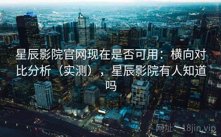 星辰影院官网现在是否可用：横向对比分析（实测），星辰影院有人知道吗