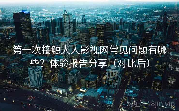 第一次接触人人影视网常见问题有哪些？体验报告分享（对比后）