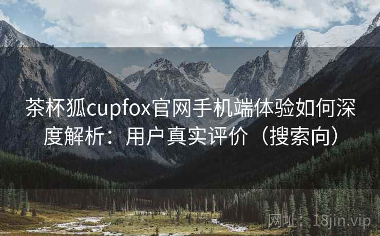 茶杯狐cupfox官网手机端体验如何深度解析：用户真实评价（搜索向）