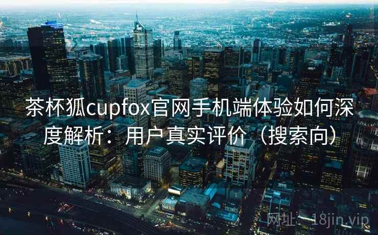 茶杯狐cupfox官网手机端体验如何深度解析:用户真实评价(搜索向) 茶杯狐cupfox官网手机端体验如何深度解析:用户真实评价(搜索向)