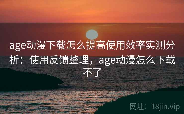 age动漫下载怎么提高使用效率实测分析：使用反馈整理，age动漫怎么下载不了