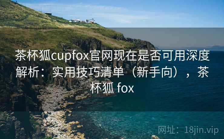 茶杯狐cupfox官网现在是否可用深度解析：实用技巧清单（新手向），茶杯狐 fox