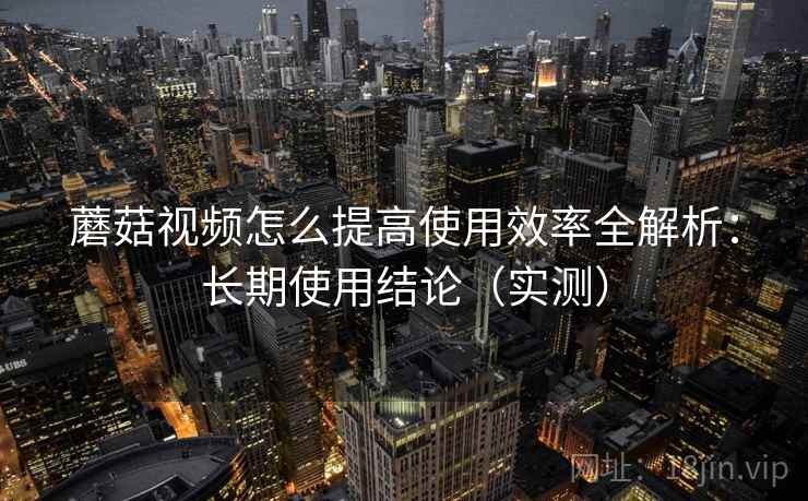 蘑菇视频怎么提高使用效率全解析：长期使用结论（实测）