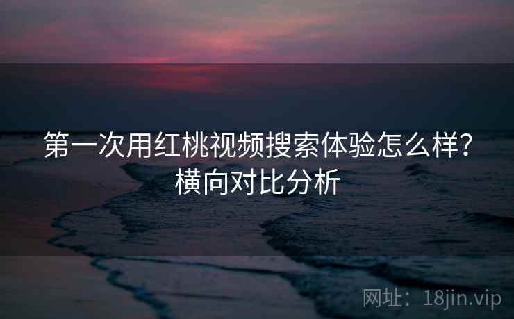 第一次用红桃视频搜索体验怎么样？横向对比分析