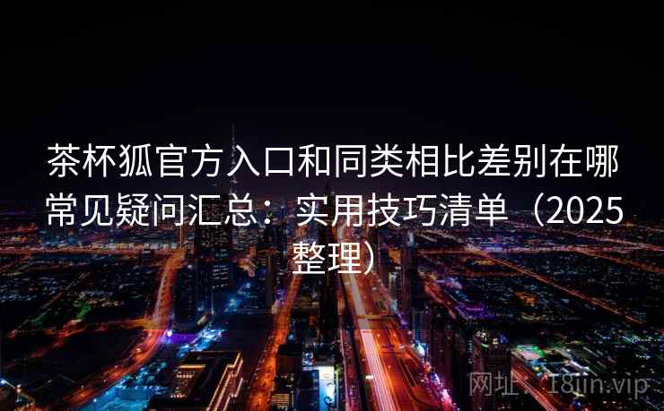 茶杯狐官方入口和同类相比差别在哪常见疑问汇总：实用技巧清单（2025整理）
