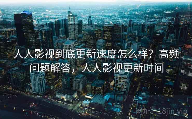 人人影视到底更新速度怎么样？高频问题解答，人人影视更新时间