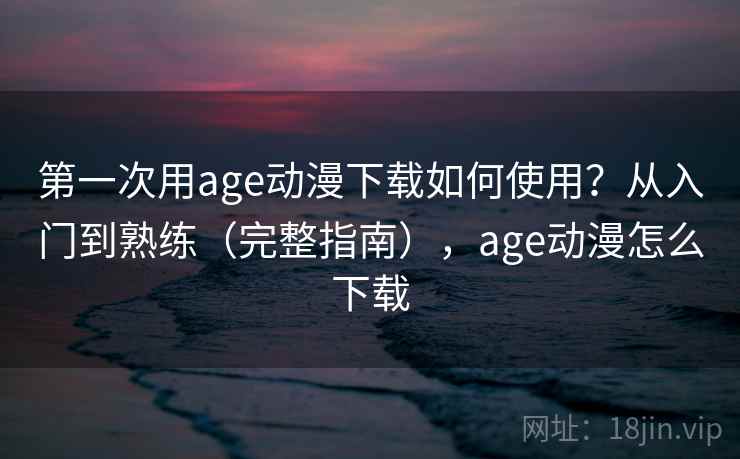 第一次用age动漫下载如何使用？从入门到熟练（完整指南），age动漫怎么下载