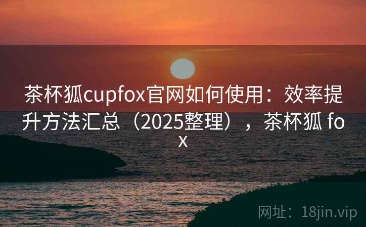 茶杯狐cupfox官网如何使用：效率提升方法汇总（2025整理），茶杯狐 fox