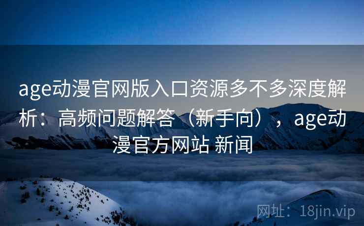 age动漫官网版入口资源多不多深度解析：高频问题解答（新手向），age动漫官方网站 新闻