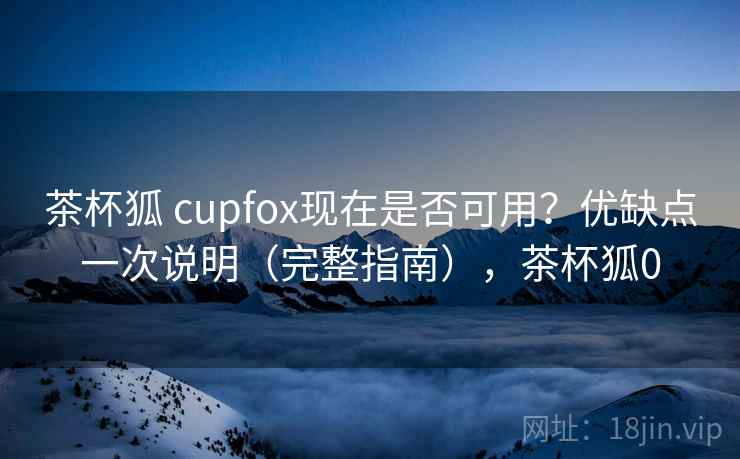 茶杯狐 cupfox现在是否可用？优缺点一次说明（完整指南），茶杯狐0