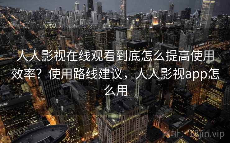 人人影视在线观看到底怎么提高使用效率？使用路线建议，人人影视app怎么用