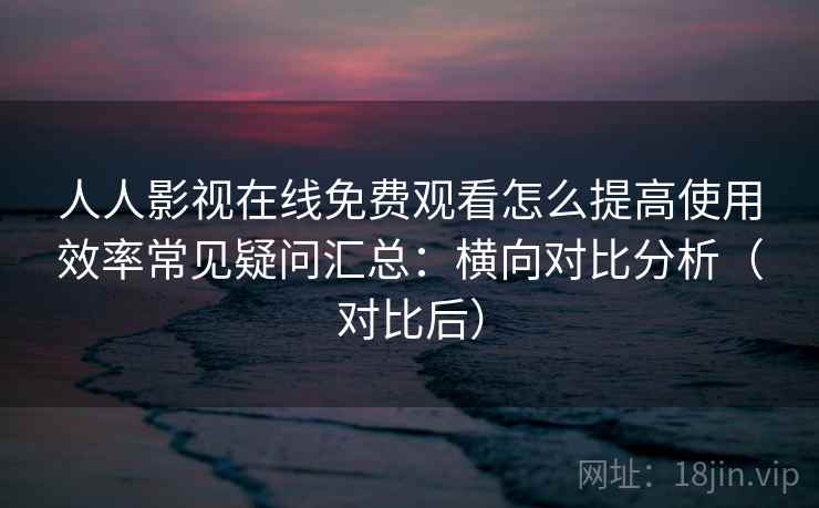 人人影视在线免费观看怎么提高使用效率常见疑问汇总：横向对比分析（对比后）