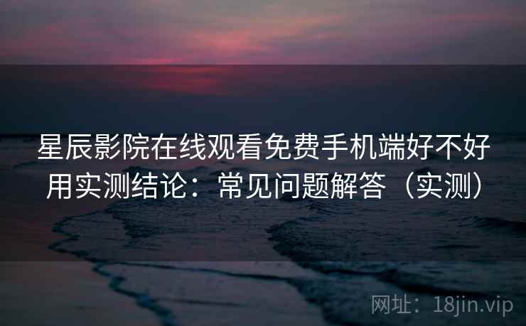 星辰影院在线观看免费手机端好不好用实测结论：常见问题解答（实测）