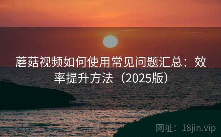 蘑菇视频如何使用常见问题汇总：效率提升方法（2025版）