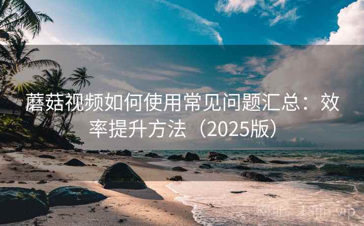 蘑菇视频如何使用常见问题汇总：效率提升方法（2025版）