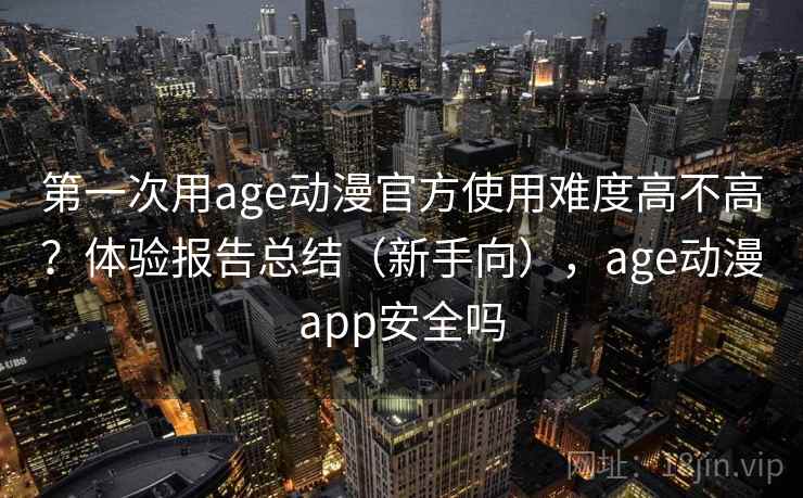 第一次用age动漫官方使用难度高不高？体验报告总结（新手向），age动漫app安全吗