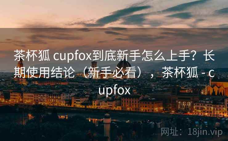 茶杯狐 cupfox到底新手怎么上手?长期使用结论(新手必看),茶杯狐 - cupfox 茶杯狐 cupfox到底新手怎么上手?长期使用结论(新手必看),茶杯狐 - cupfox