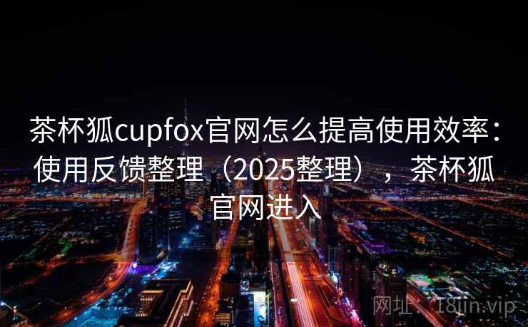 茶杯狐cupfox官网怎么提高使用效率：使用反馈整理（2025整理），茶杯狐官网进入