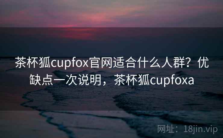 茶杯狐cupfox官网适合什么人群?优缺点一次说明,茶杯狐cupfoxa 茶杯狐cupfox官网适合什么人群?优缺点一次说明,茶杯狐cupfoxa