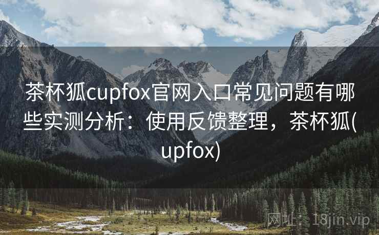 茶杯狐cupfox官网入口常见问题有哪些实测分析:使用反馈整理,茶杯狐(upfox) 茶杯狐cupfox官网入口常见问题有哪些实测分析:使用反馈整理,茶杯狐(upfox)