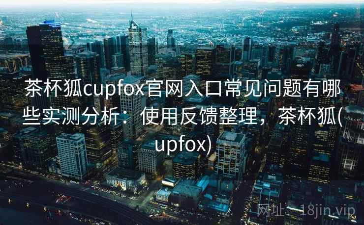 茶杯狐cupfox官网入口常见问题有哪些实测分析:使用反馈整理,茶杯狐(upfox) 茶杯狐cupfox官网入口常见问题有哪些实测分析:使用反馈整理,茶杯狐(upfox)