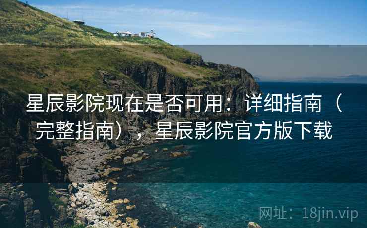 星辰影院现在是否可用：详细指南（完整指南），星辰影院官方版下载