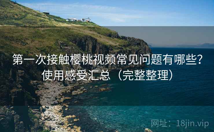 第一次接触樱桃视频常见问题有哪些？使用感受汇总（完整整理）