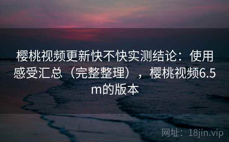 樱桃视频更新快不快实测结论：使用感受汇总（完整整理），樱桃视频6.5m的版本