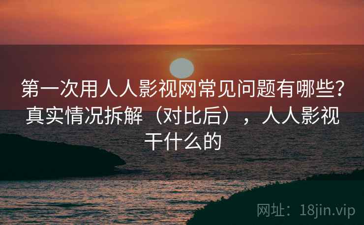 第一次用人人影视网常见问题有哪些？真实情况拆解（对比后），人人影视干什么的