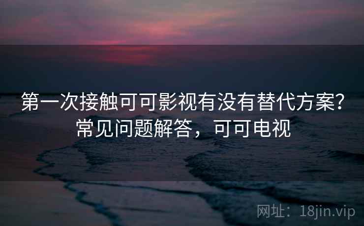 第一次接触可可影视有没有替代方案？常见问题解答，可可电视
