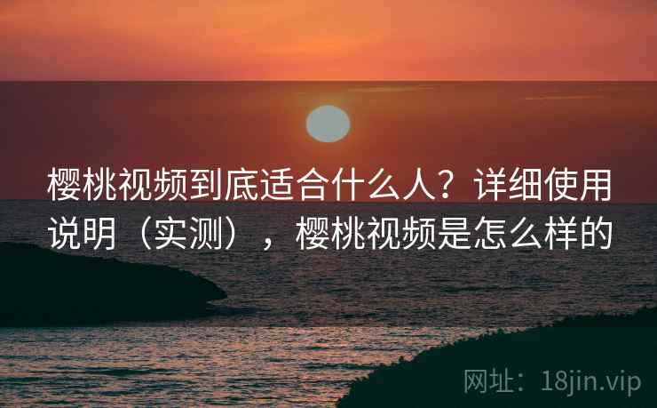 樱桃视频到底适合什么人？详细使用说明（实测），樱桃视频是怎么样的