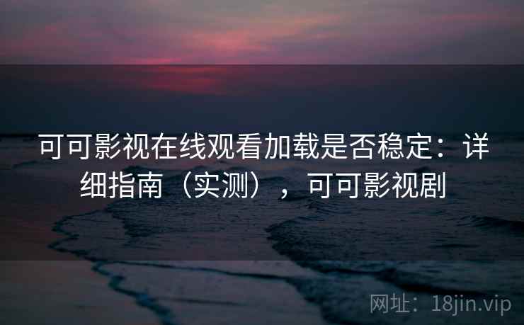 可可影视在线观看加载是否稳定：详细指南（实测），可可影视剧