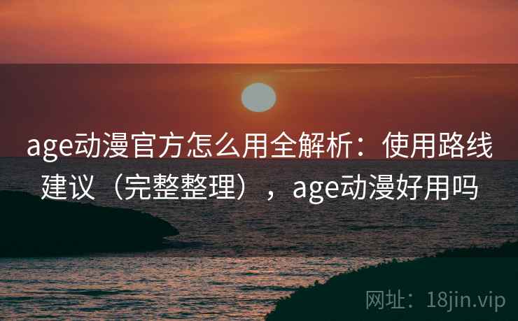 age动漫官方怎么用全解析：使用路线建议（完整整理），age动漫好用吗