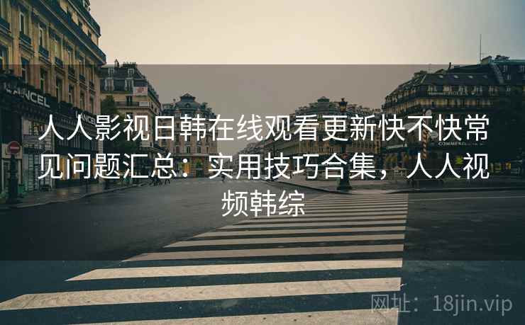人人影视日韩在线观看更新快不快常见问题汇总:实用技巧合集,人人视频韩综 人人影视日韩在线观看更新快不快常见问题汇总:实用技巧合集,人人视频韩综