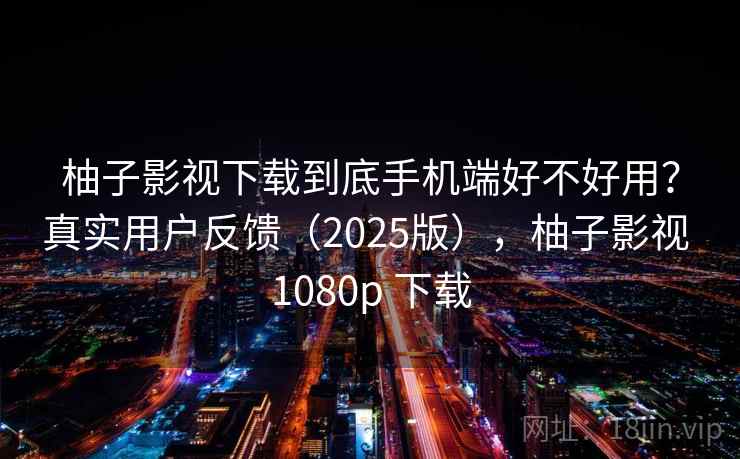 柚子影视下载到底手机端好不好用？真实用户反馈（2025版），柚子影视 1080p 下载