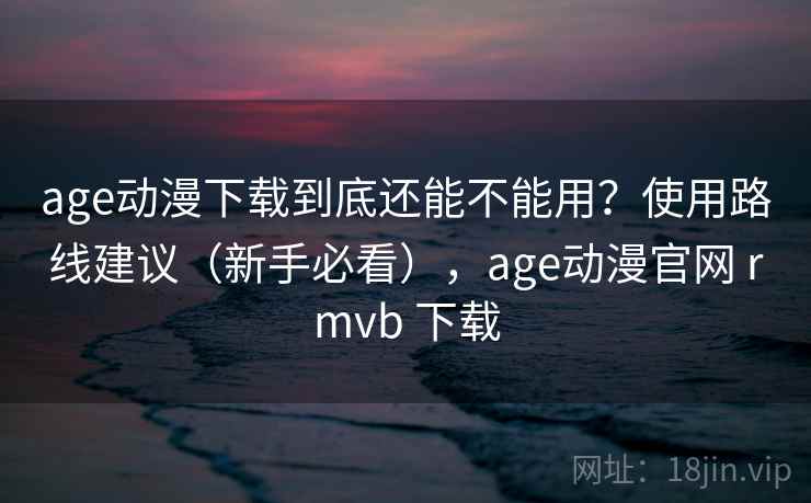 age动漫下载到底还能不能用？使用路线建议（新手必看），age动漫官网 rmvb 下载