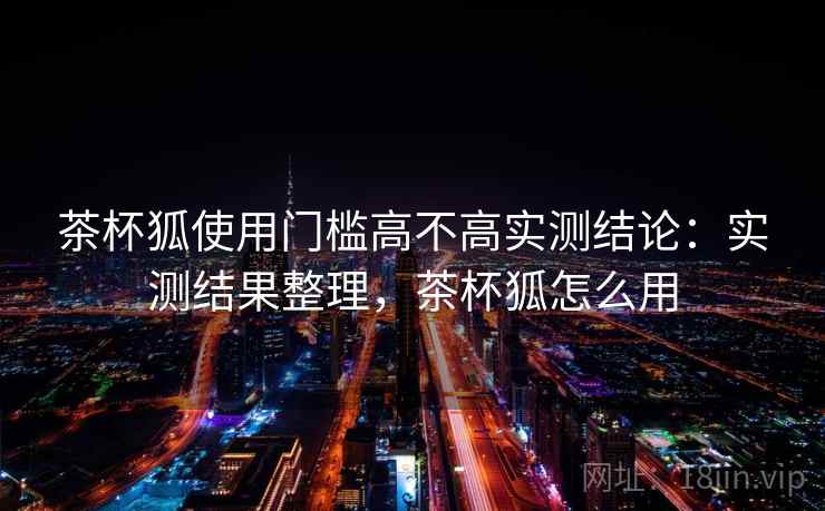 茶杯狐使用门槛高不高实测结论：实测结果整理，茶杯狐怎么用