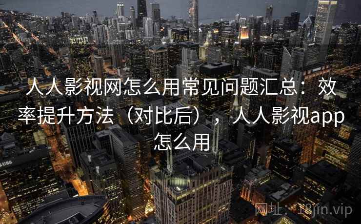 人人影视网怎么用常见问题汇总：效率提升方法（对比后），人人影视app怎么用