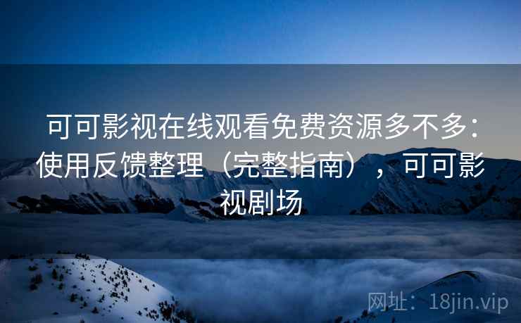 可可影视在线观看免费资源多不多：使用反馈整理（完整指南），可可影视剧场
