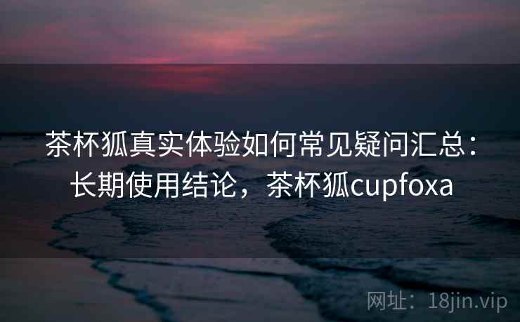 茶杯狐真实体验如何常见疑问汇总：长期使用结论，茶杯狐cupfoxa