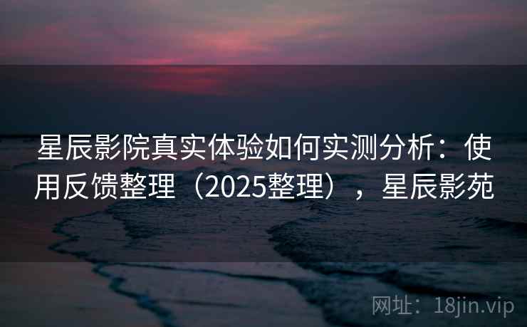 星辰影院真实体验如何实测分析：使用反馈整理（2025整理），星辰影苑