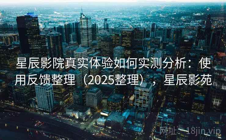 星辰影院真实体验如何实测分析：使用反馈整理（2025整理），星辰影苑