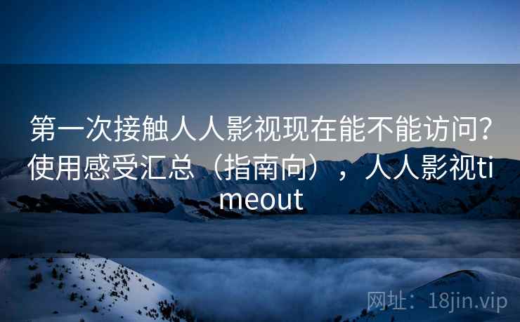 第一次接触人人影视现在能不能访问？使用感受汇总（指南向），人人影视timeout